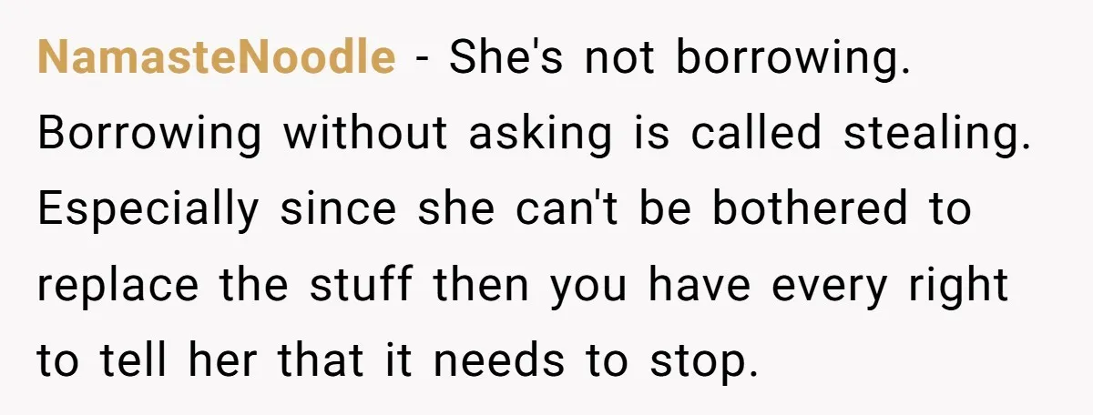NamasteNoodle − She's not borrowing. Borrowing without asking is called stealing. Especially since she can't be bothered to replace the stuff then you have every right to tell her that...