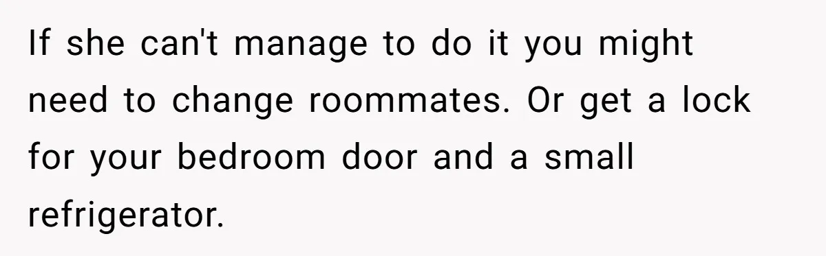 If she can't manage to do it you might need to change roommates. Or get a lock for your bedroom door and a small refrigerator.