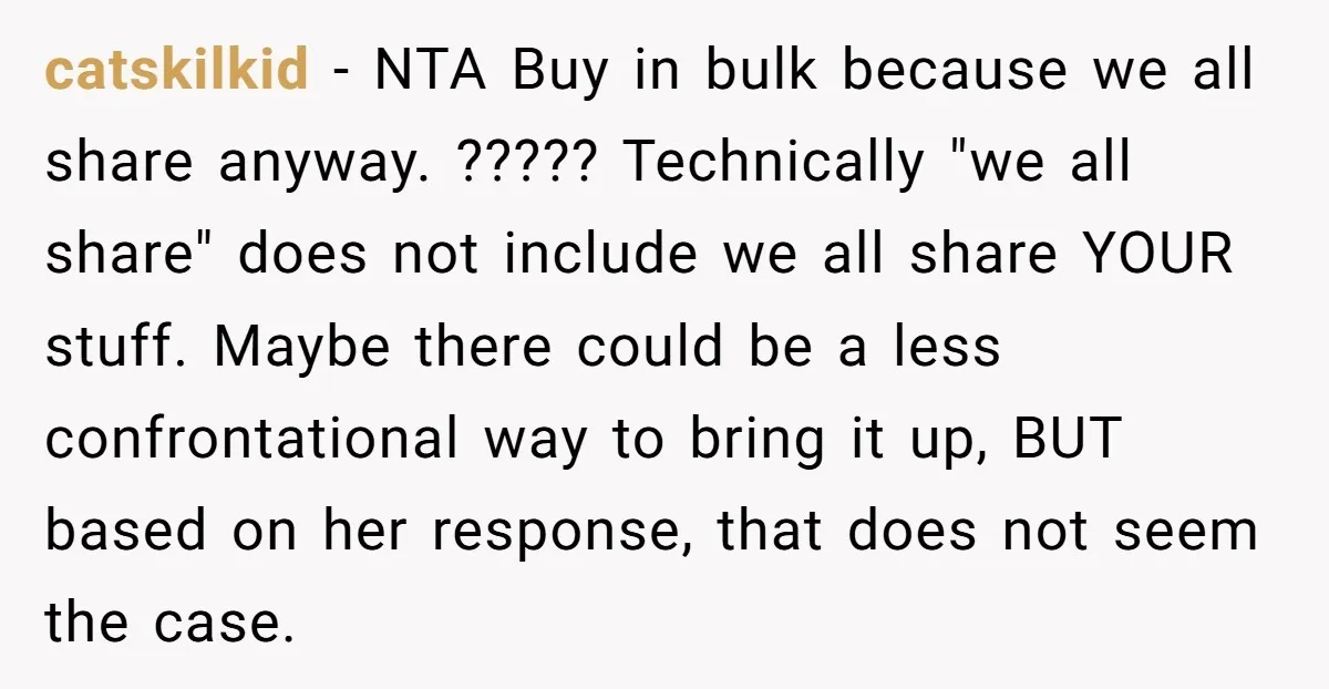 catskilkid − NTA Buy in bulk because we all share anyway. ????? Technically "we all share" does not include we all share YOUR stuff. Maybe there could be a less...