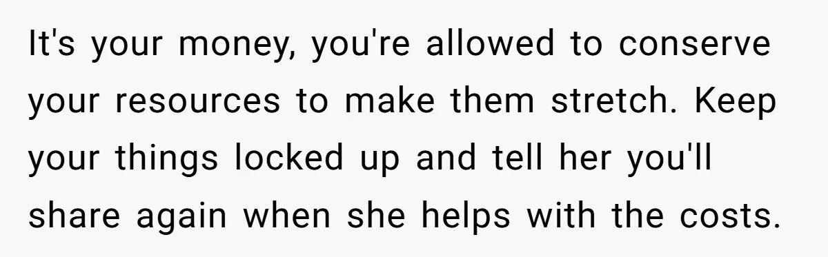It's your money, you're allowed to conserve your resources to make them stretch. Keep your things locked up and tell her you'll share again when she helps with the costs.