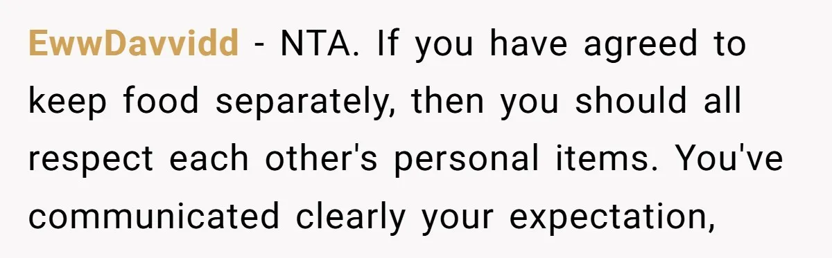 EwwDavvidd − NTA. If you have agreed to keep food separately, then you should all respect each other's personal items. You've communicated clearly your expectation,