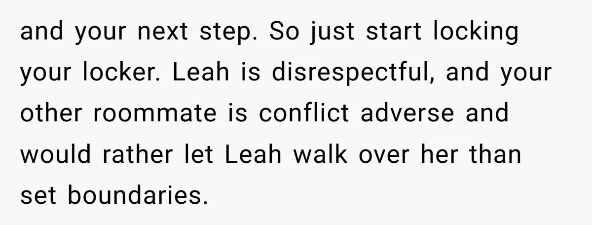 and your next step. So just start locking your locker. Leah is disrespectful, and your other roommate is conflict adverse and would rather let Leah walk over her than set...
