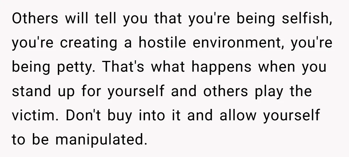 Others will tell you that you're being selfish, you're creating a hostile environment, you're being petty. That's what happens when you stand up for yourself and others play the victim....