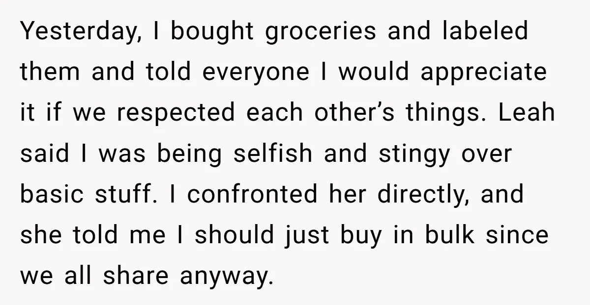 Yesterday, I bought groceries and labeled them and told everyone I would appreciate it if we respected each other’s things. Leah said I was being selfish and stingy over basic...