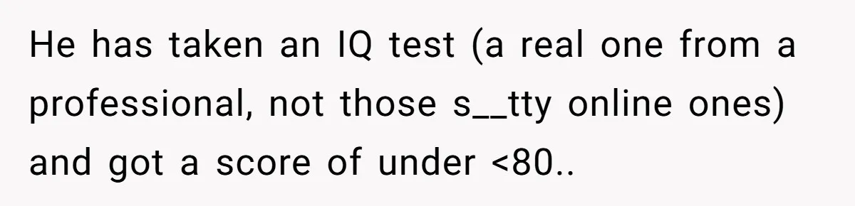 He has taken an IQ test (a real one from a professional, not those s__tty online ones) and got a score of under <80..