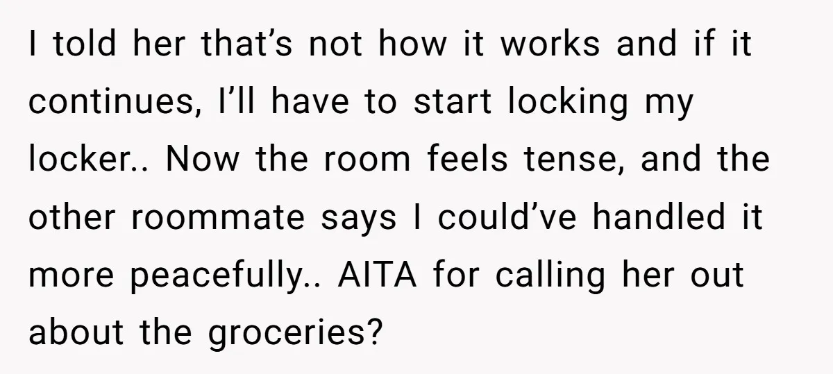 I told her that’s not how it works and if it continues, I’ll have to start locking my locker.. Now the room feels tense, and the other roommate says I...