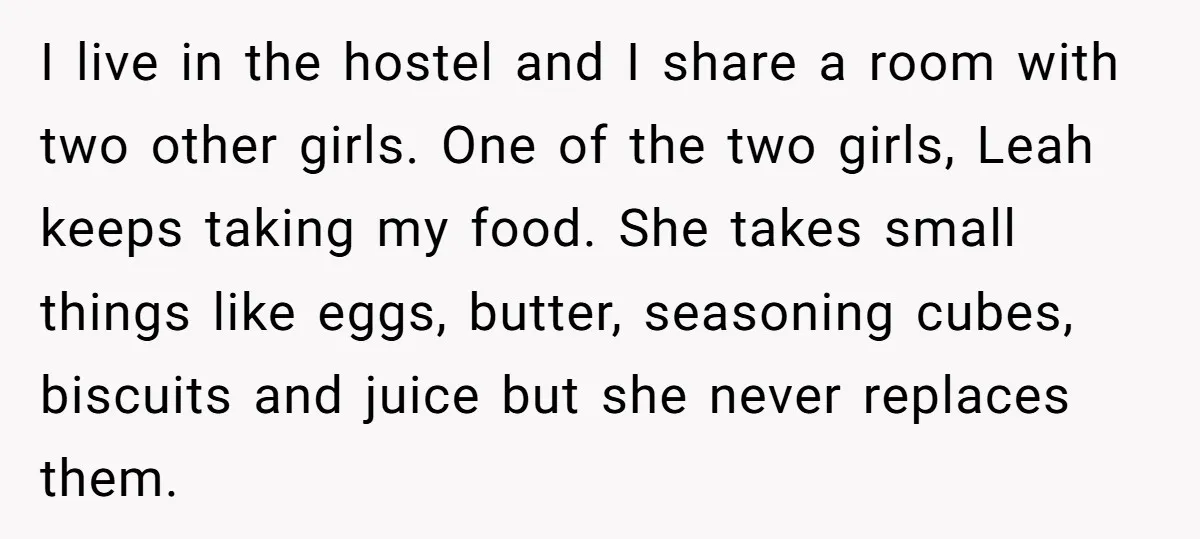 I live in the hostel and I share a room with two other girls. One of the two girls, Leah keeps taking my food. She takes small things like eggs,...