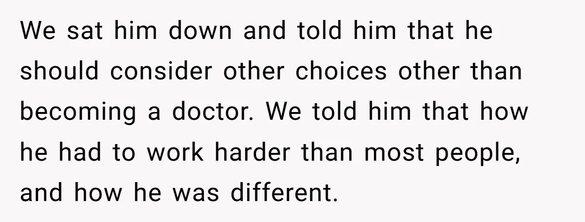 We sat him down and told him that he should consider other choices other than becoming a doctor. We told him that how he had to work harder than most...