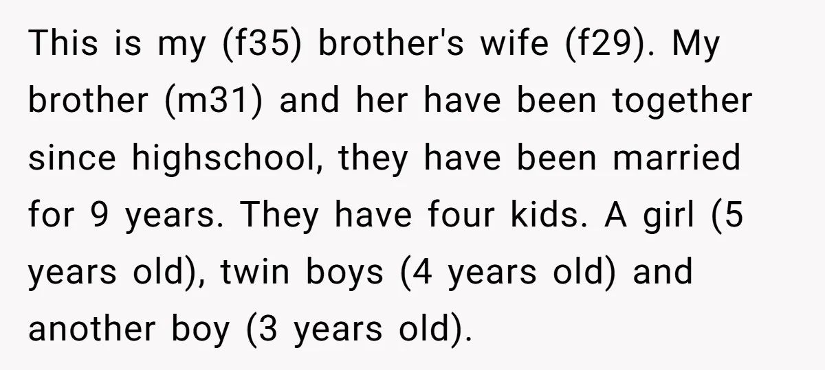 This is my (f35) brother's wife (f29). My brother (m31) and her have been together since highschool, they have been married for 9 years. They have four kids. A girl...