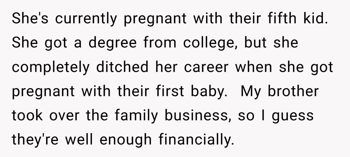 She's currently pregnant with their fifth kid. She got a degree from college, but she completely ditched her career when she got pregnant with their first baby. My brother took...