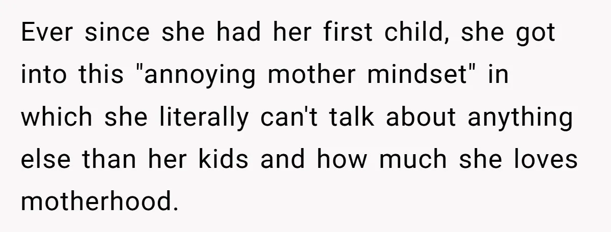 Ever since she had her first child, she got into this "annoying mother mindset" in which she literally can't talk about anything else than her kids and how much she...
