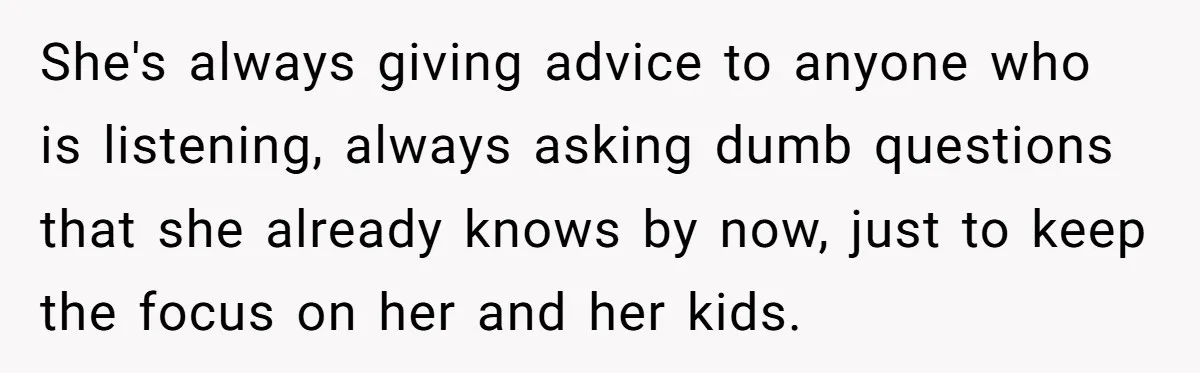 She's always giving advice to anyone who is listening, always asking dumb questions that she already knows by now, just to keep the focus on her and her kids.
