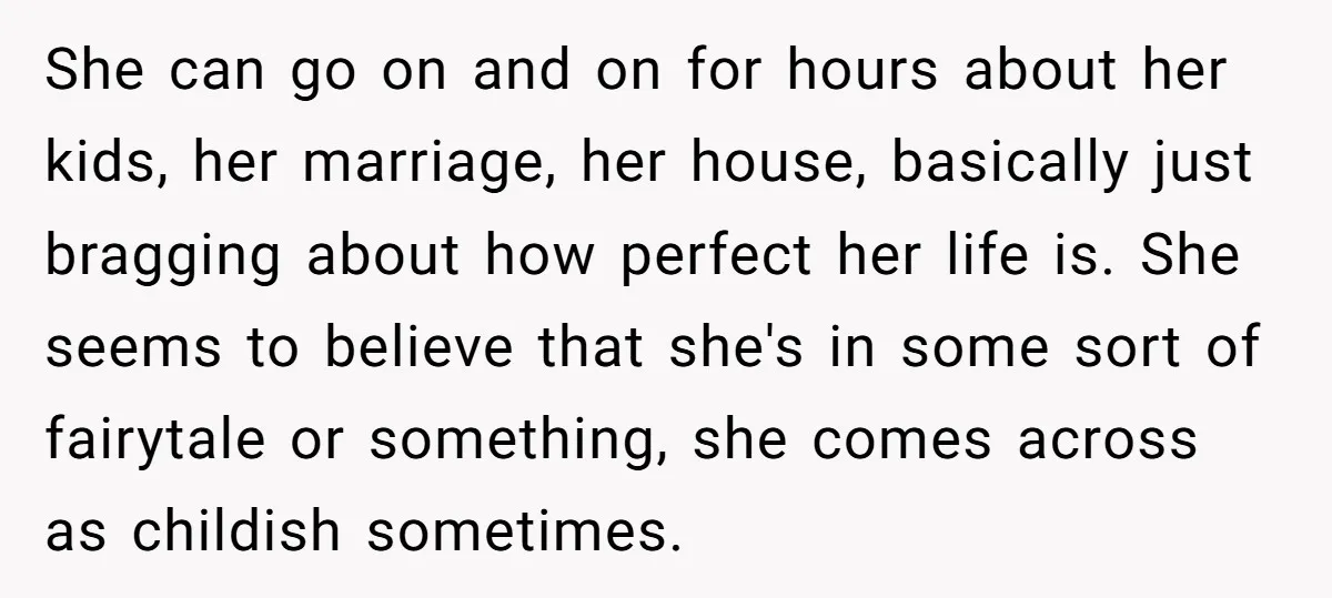 She can go on and on for hours about her kids, her marriage, her house, basically just bragging about how perfect her life is. She seems to believe that she's...