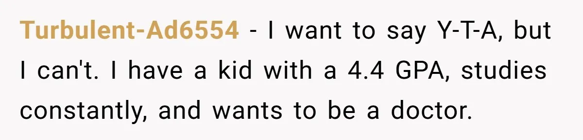Turbulent-Ad6554 − I want to say Y-T-A, but I can't. I have a kid with a 4.4 GPA, studies constantly, and wants to be a doctor.