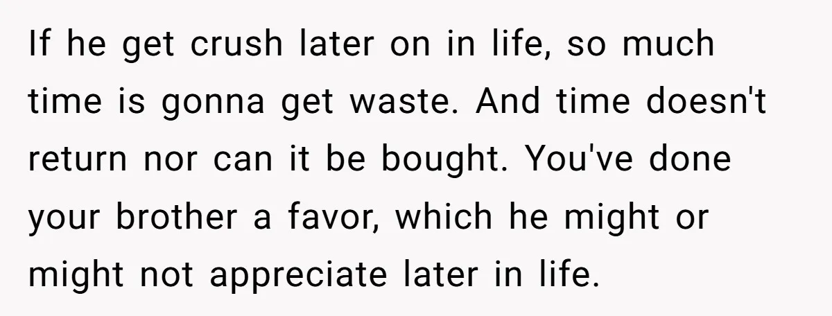 If he get crush later on in life, so much time is gonna get waste. And time doesn't return nor can it be bought. You've done your brother a favor,...
