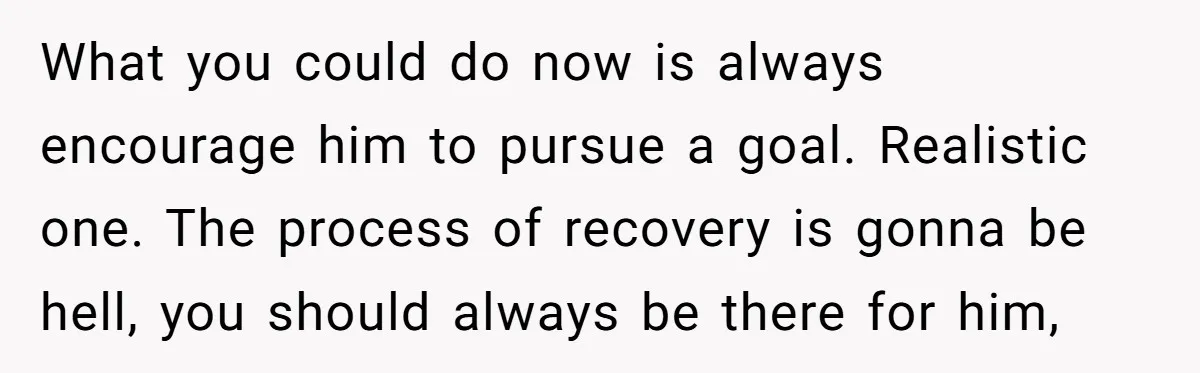 What you could do now is always encourage him to pursue a goal. Realistic one. The process of recovery is gonna be hell, you should always be there for him,