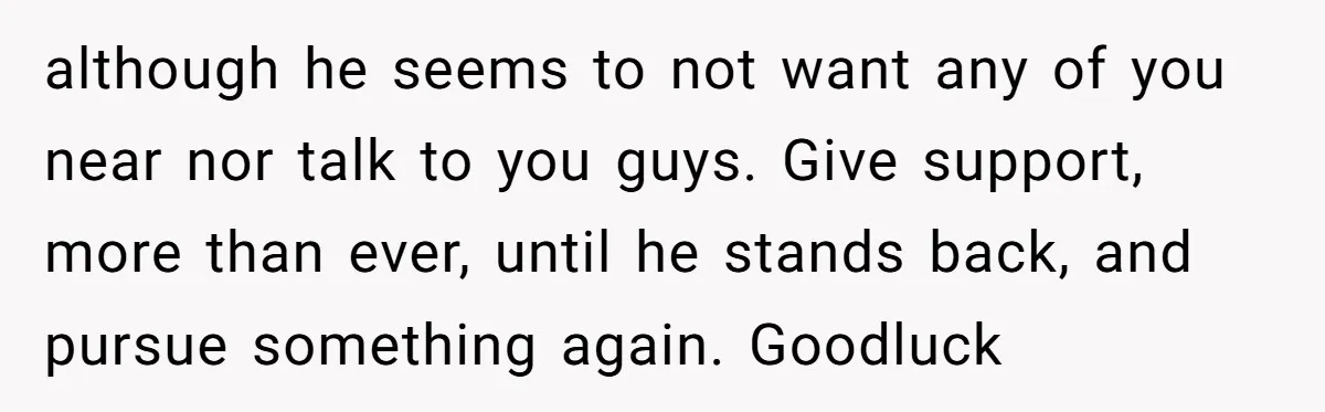 although he seems to not want any of you near nor talk to you guys. Give support, more than ever, until he stands back, and pursue something again. Goodluck