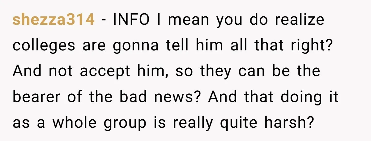 shezza314 − INFO I mean you do realize colleges are gonna tell him all that right? And not accept him, so they can be the bearer of the bad news?...