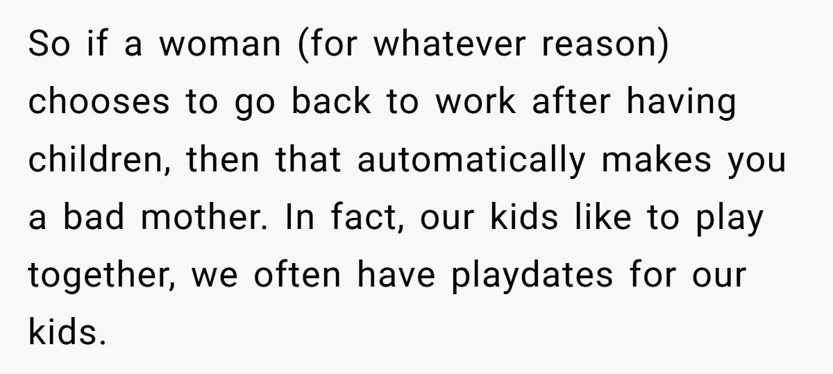 So if a woman (for whatever reason) chooses to go back to work after having children, then that automatically makes you a bad mother. In fact, our kids like to...