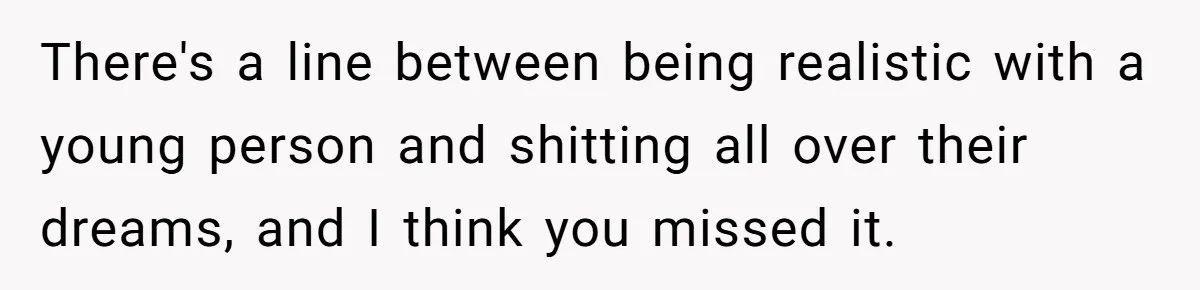 There's a line between being realistic with a young person and shitting all over their dreams, and I think you missed it.