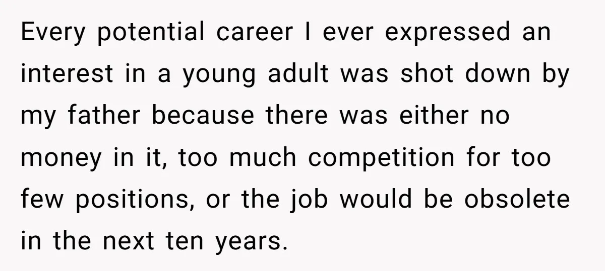 Every potential career I ever expressed an interest in a young adult was shot down by my father because there was either no money in it, too much competition for...