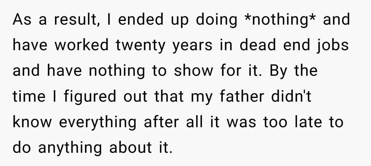 As a result, I ended up doing *nothing* and have worked twenty years in dead end jobs and have nothing to show for it. By the time I figured out...