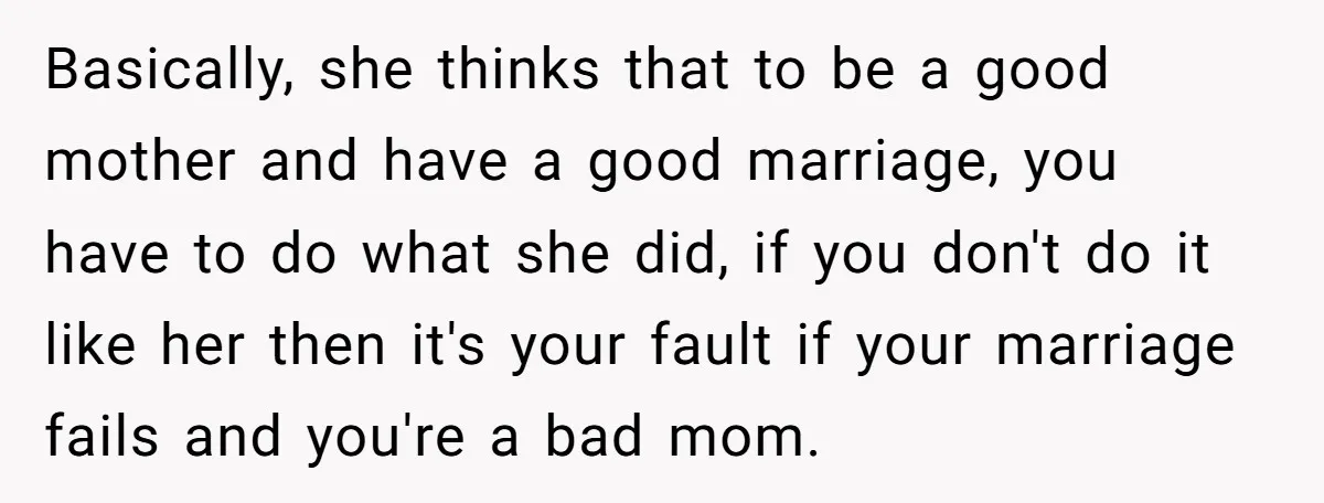 Basically, she thinks that to be a good mother and have a good marriage, you have to do what she did, if you don't do it like her then it's...