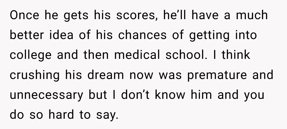 Once he gets his scores, he’ll have a much better idea of his chances of getting into college and then medical school. I think crushing his dream now was premature...