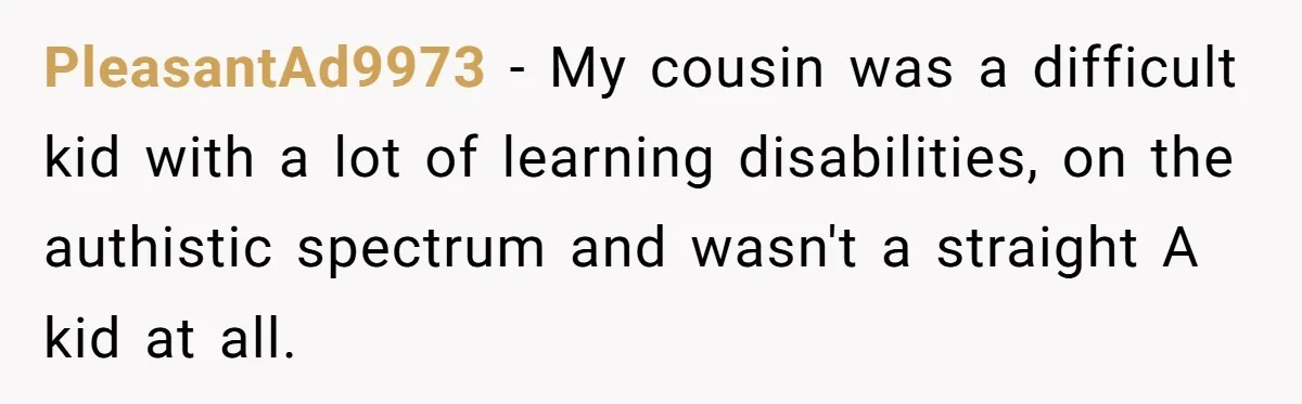 PleasantAd9973 − My cousin was a difficult kid with a lot of learning disabilities, on the authistic spectrum and wasn't a straight A kid at all.