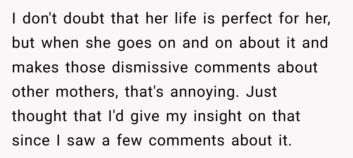 I don't doubt that her life is perfect for her, but when she goes on and on about it and makes those dismissive comments about other mothers, that's annoying. Just...