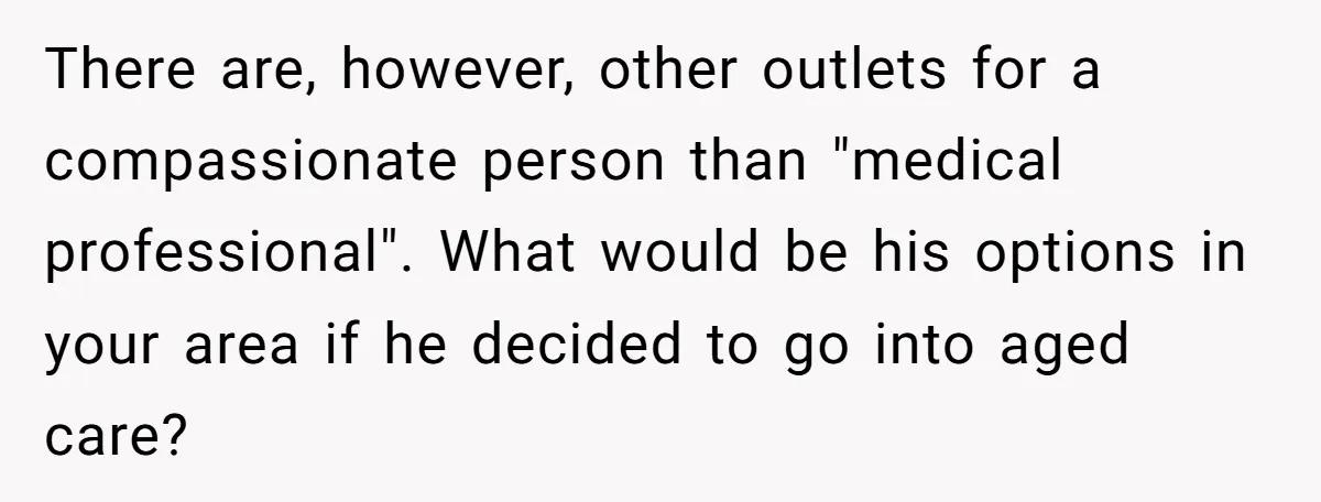 There are, however, other outlets for a compassionate person than "medical professional". What would be his options in your area if he decided to go into aged care?