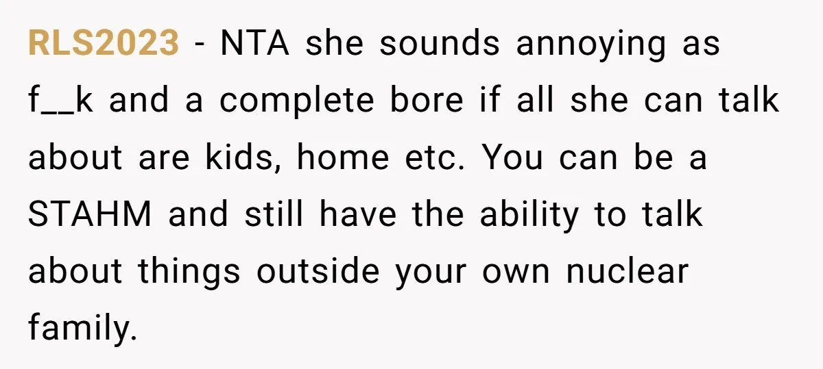 RLS2023 − NTA she sounds annoying as f__k and a complete bore if all she can talk about are kids, home etc. You can be a STAHM and still have...