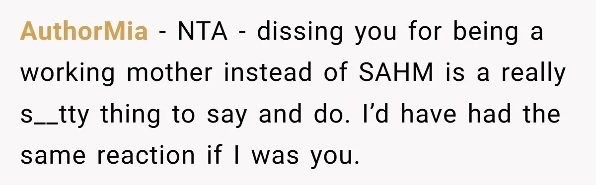 AuthorMia − NTA - dissing you for being a working mother instead of SAHM is a really s__tty thing to say and do. I’d have had the same reaction if...