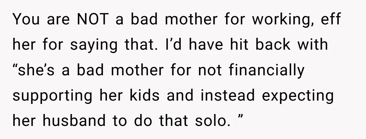 You are NOT a bad mother for working, eff her for saying that. I’d have hit back with “she’s a bad mother for not financially supporting her kids and instead...