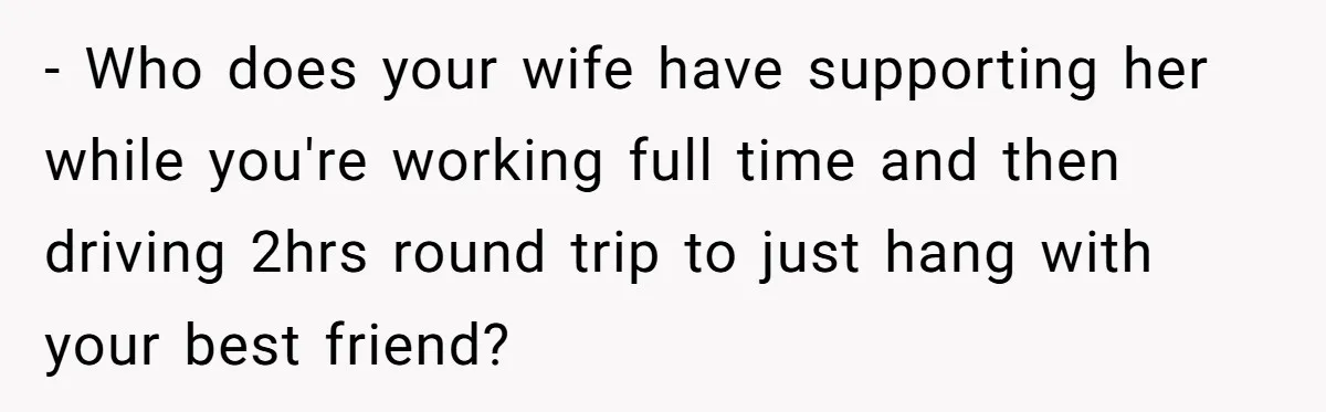 - Who does your wife have supporting her while you're working full time and then driving 2hrs round trip to just hang with your best friend?