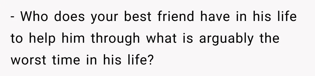 - Who does your best friend have in his life to help him through what is arguably the worst time in his life?