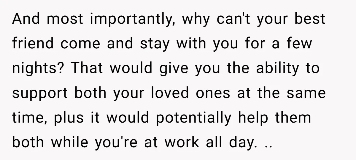 And most importantly, why can't your best friend come and stay with you for a few nights? That would give you the ability to support both your loved ones at...