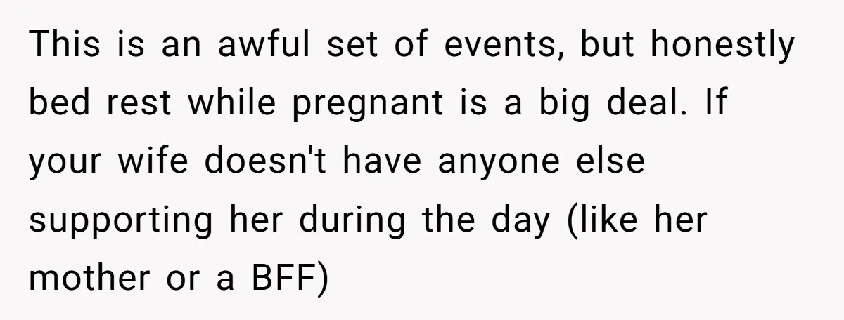 This is an awful set of events, but honestly bed rest while pregnant is a big deal. If your wife doesn't have anyone else supporting her during the day (like...