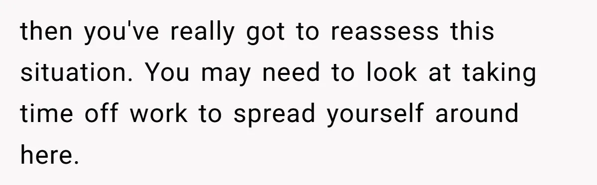 then you've really got to reassess this situation. You may need to look at taking time off work to spread yourself around here.