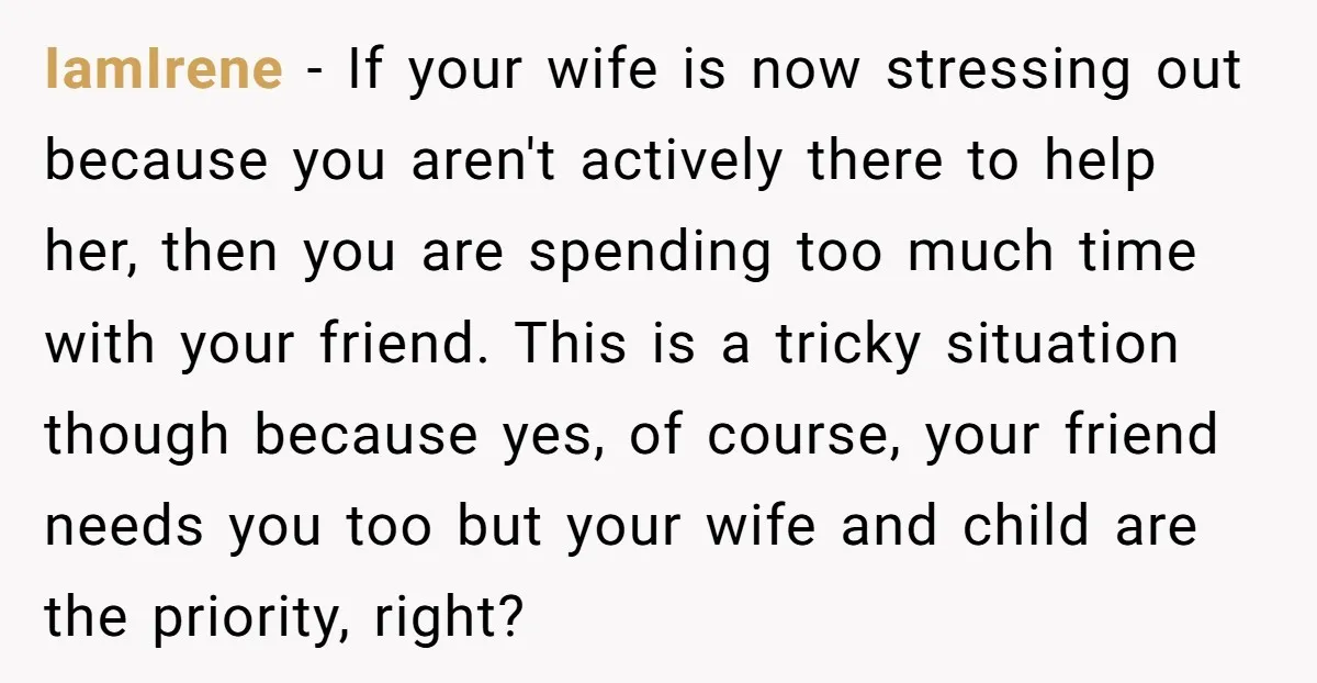 IamIrene − If your wife is now stressing out because you aren't actively there to help her, then you are spending too much time with your friend. This is a...