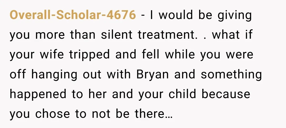 Overall-Scholar-4676 − I would be giving you more than silent treatment. . what if your wife tripped and fell while you were off hanging out with Bryan and something happened...