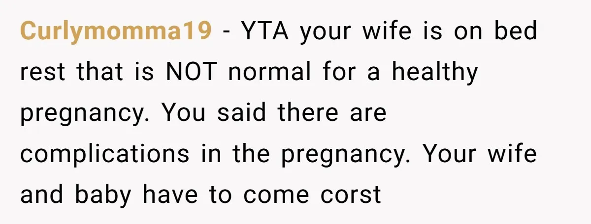 Curlymomma19 − YTA your wife is on bed rest that is NOT normal for a healthy pregnancy. You said there are complications in the pregnancy. Your wife and baby have...