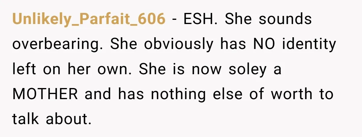 Unlikely_Parfait_606 − ESH. She sounds overbearing. She obviously has NO identity left on her own. She is now soley a MOTHER and has nothing else of worth to talk about.