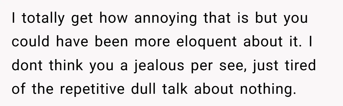 I totally get how annoying that is but you could have been more eloquent about it. I dont think you a jealous per see, just tired of the repetitive dull...