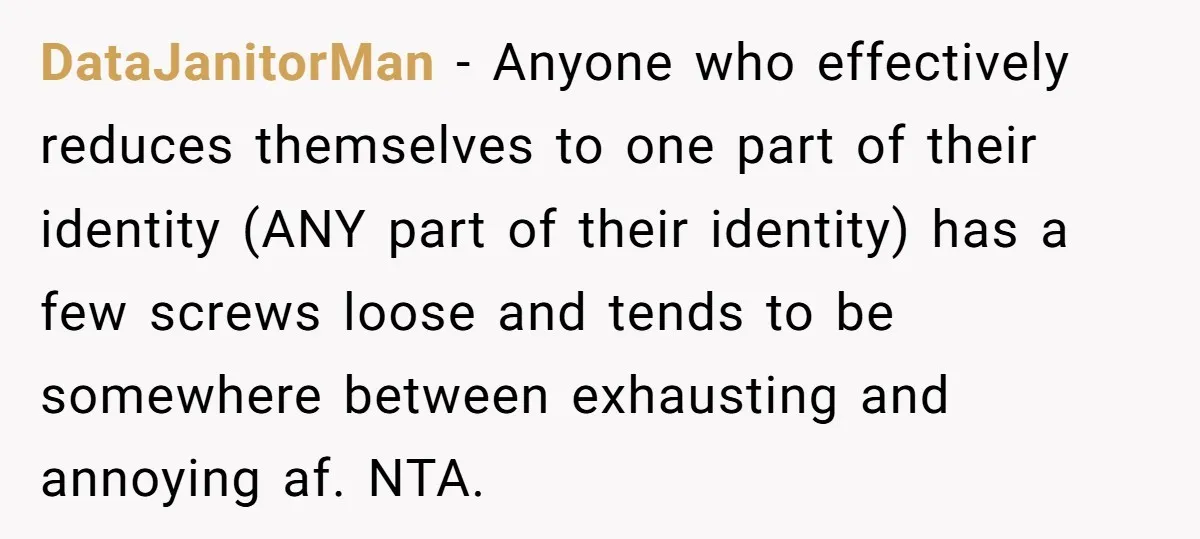 DataJanitorMan − Anyone who effectively reduces themselves to one part of their identity (ANY part of their identity) has a few screws loose and tends to be somewhere between exhausting...