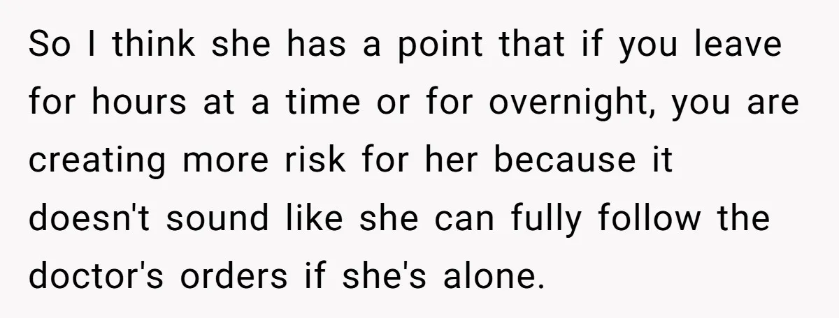 So I think she has a point that if you leave for hours at a time or for overnight, you are creating more risk for her because it doesn't sound...