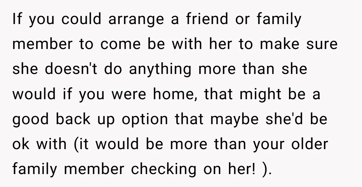 If you could arrange a friend or family member to come be with her to make sure she doesn't do anything more than she would if you were home, that...