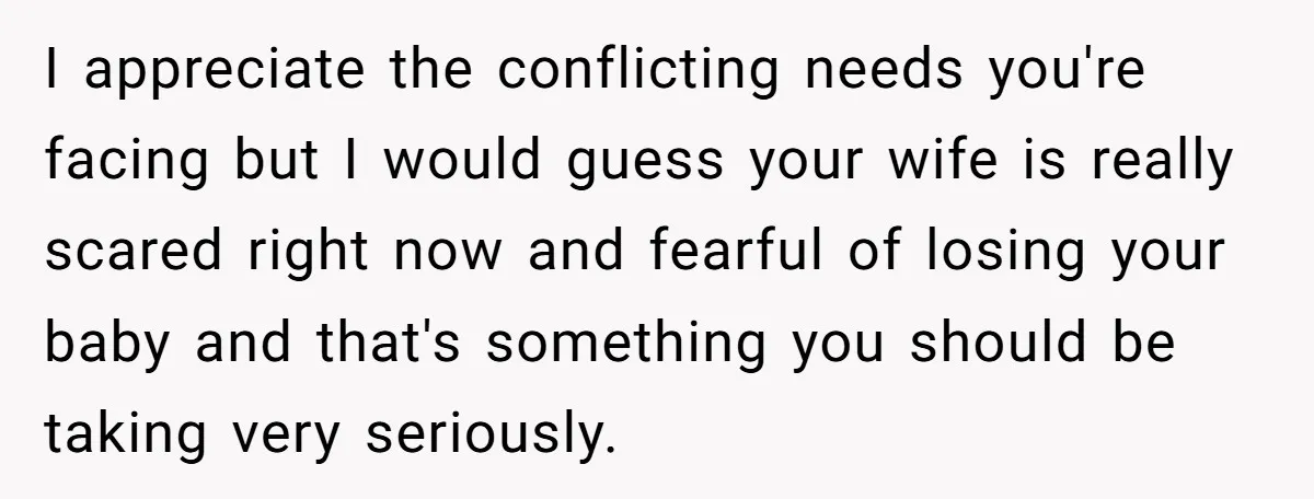 I appreciate the conflicting needs you're facing but I would guess your wife is really scared right now and fearful of losing your baby and that's something you should be...