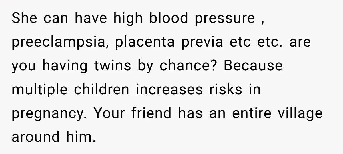 She can have high blood pressure , preeclampsia, placenta previa etc etc. are you having twins by chance? Because multiple children increases risks in pregnancy. Your friend has an entire...