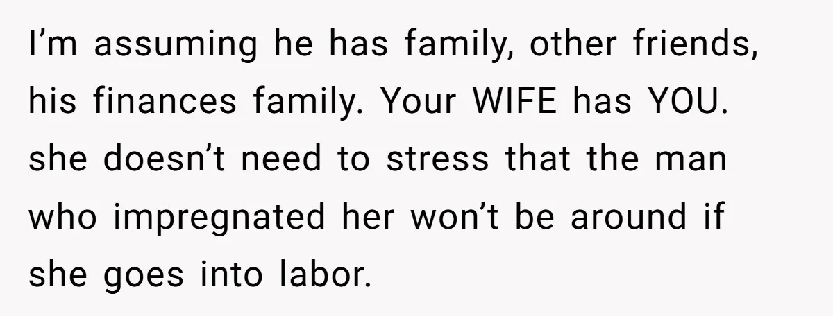 I’m assuming he has family, other friends, his finances family. Your WIFE has YOU. she doesn’t need to stress that the man who impregnated her won’t be around if she...